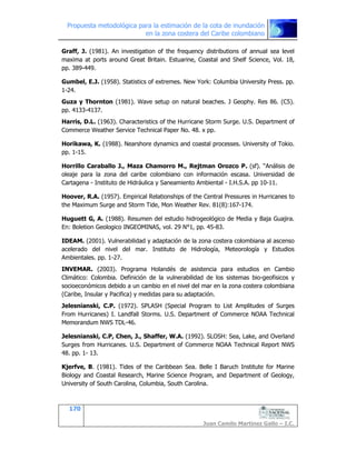 Propuesta metodológica para la estimación de la cota de inundación
en la zona costera del Caribe colombiano
170
Juan Camilo Martínez Gallo – I.C.
Graff, J. (1981). An investigation of the frequency distributions of annual sea level
maxima at ports around Great Britain. Estuarine, Coastal and Shelf Science, Vol. 18,
pp. 389-449.
Gumbel, E.J. (1958). Statistics of extremes. New York: Columbia University Press. pp.
1-24.
Guza y Thornton (1981). Wave setup on natural beaches. J Geophy. Res 86. (C5).
pp. 4133-4137.
Harris, D.L. (1963). Characteristics of the Hurricane Storm Surge. U.S. Department of
Commerce Weather Service Technical Paper No. 48. x pp.
Horikawa, K. (1988). Nearshore dynamics and coastal processes. University of Tokio.
pp. 1-15.
Horrillo Caraballo J., Maza Chamorro M., Rejtman Orozco P. (sf). “Análisis de
oleaje para la zona del caribe colombiano con información escasa. Universidad de
Cartagena - Instituto de Hidráulica y Saneamiento Ambiental - I.H.S.A. pp 10-11.
Hoover, R.A. (1957). Empirical Relationships of the Central Pressures in Hurricanes to
the Maximum Surge and Storm Tide, Mon Weather Rev. 81(8):167-174.
Huguett G, A. (1988). Resumen del estudio hidrogeológico de Media y Baja Guajira.
En: Boletion Geologico INGEOMINAS, vol. 29 N°1, pp. 45-83.
IDEAM. (2001). Vulnerabilidad y adaptación de la zona costera colombiana al ascenso
acelerado del nivel del mar. Instituto de Hidrología, Meteorología y Estudios
Ambientales. pp. 1-27.
INVEMAR. (2003). Programa Holandés de asistencia para estudios en Cambio
Climático: Colombia. Definición de la vulnerabilidad de los sistemas bio-geofisicos y
socioeconómicos debido a un cambio en el nivel del mar en la zona costera colombiana
(Caribe, Insular y Pacifica) y medidas para su adaptación.
Jelesnianski, C.P. (1972). SPLASH (Special Program to List Amplitudes of Surges
From Hurricanes) I. Landfall Storms. U.S. Department of Commerce NOAA Technical
Memorandum NWS TDL-46.
Jelesnianski, C.P, Chen, J., Shaffer, W.A. (1992). SLOSH: Sea, Lake, and Overland
Surges from Hurricanes. U.S. Department of Commerce NOAA Technical Report NWS
48. pp. 1- 13.
Kjerfve, B. (1981). Tides of the Caribbean Sea. Belle I Baruch Institute for Marine
Biology and Coastal Research, Marine Science Program, and Department of Geology,
University of South Carolina, Columbia, South Carolina.
 