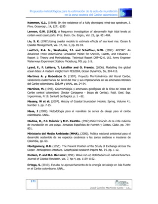Propuesta metodológica para la estimación de la cota de inundación
en la zona costera del Caribe colombiano
171
Juan Camilo Martínez Gallo – I.C.
Kommen, G.J., (1984): On the existence of a fully developed wind-sea spectrum, J.
Phys. Oceanogr., 14, 1271-1285.
Lennon, G.W. (1963). A frequency investigation of abnormally high tidal levels at
certain west coast ports. Proc. Instn. Civ. Engrs., Vol. 25, pp. 451-484.
Liu, S. K. (1997).Using coastal models to estimate effects of sea level rise. Ocean &
Coastal Management, Vol. 37, No. 1, pp. 85-94.
Luettich, R.A. Jr., Westerink, J.J. and Scheffner, N.W. (1992). ADCIRC: An
Advanced Three-Dimensional Circulation Model for Shelves, Coasts, and Estuaries –
Report 1: Theory and Methodology. Technical Report DRP-92-6, U.S. Army Engineer
Waterways Experiment Station, Vicksburg, MS. pp. 1-5.
Lyard, F., F. Lefèvre, T. Letellier and O. Francis. (2006). Modelling the global
ocean tides: A modern insight from FES2004, Ocean Dynamics, 56, 394-415.
Martínez A. y Robertson D. (1997). Proyecto Morfodinámica del litoral Caribe,
variaciones cuaternarias del nivel del mar y sus implicaciones en las amenazas litorales
del Caribe colombiano. IDEAM y UNAL. pp. 24-34.
Martínez, M. (1993). Geomorfología y amenazas geológicas de la línea de costa del
Caribe central colombiano (Sector Cartagena - Bocas de Ceniza). Publ. Geol. Esp.
Ingeominas, N 19. Santafé de Bogotá. p. 1 - 62.
Massey, W et al. (2007). History of Coastal Inundation Models. Spring. Volume 41,
Number 1. pp. 7-15.
Mesa, J (2009). Metodología para el reanálisis de series de oleaje para el caribe
colombiano. UNAL.
Medina, R., F.J. Méndez y M.C. Castillo. (1997).Determinación de la cota máxima
de inundación en una playa. Jornadas Españolas de Puertos y Costas, Cádiz. pp. 789-
801.
Ministerio del Medio Ambiente (MMA). (2000). Política nacional ambiental para el
desarrollo sostenible de los espacios oceánicos y las zonas costeras e insulares de
Colombia, pp. 63.
Montgomery, R.B. (1955). The Present Position of the Study of Exchange Across the
Ocean- Atmosphere Interface. Geophysical Research Papers No. 19. pp. 1-12.
Nielsen, P. and D.J. Hanslow (1991). Wave run-up distributions on natural beaches.
Journal of Coastal Research. Vol. 7, No 4, pp. 1139-1152.
Ortega, S. (2010). Estudio de aprovechamiento de la energía del oleaje en Isla Fuerte
en el Caribe colombiano. UNAL.
 