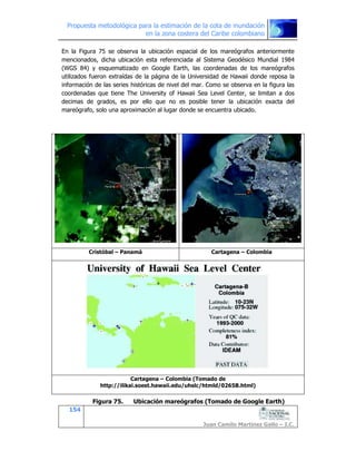 Propuesta metodológica para la estimación de la cota de inundación
en la zona costera del Caribe colombiano
154
Juan Camilo Martínez Gallo – I.C.
En la Figura 75 se observa la ubicación espacial de los mareógrafos anteriormente
mencionados, dicha ubicación esta referenciada al Sistema Geodésico Mundial 1984
(WGS 84) y esquematizado en Google Earth, las coordenadas de los mareógrafos
utilizados fueron extraídas de la página de la Universidad de Hawaii donde reposa la
información de las series históricas de nivel del mar. Como se observa en la figura las
coordenadas que tiene The University of Hawaii Sea Level Center, se limitan a dos
decimas de grados, es por ello que no es posible tener la ubicación exacta del
mareógrafo, solo una aproximación al lugar donde se encuentra ubicado.
Cristóbal – Panamá Cartagena – Colombia
Cartagena – Colombia (Tomado de
http://ilikai.soest.hawaii.edu/uhslc/htmld/0265B.html)
Figura 75. Ubicación mareógrafos (Tomado de Google Earth)
 