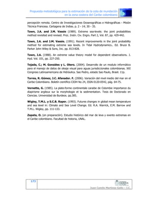Propuesta metodológica para la estimación de la cota de inundación
en la zona costera del Caribe colombiano
173
Juan Camilo Martínez Gallo – I.C.
percepción remota. Centro de Investigaciones Oceanográficas e Hidrográficas - Misión
Técnica Francesa. Cartagena de Indias. p. 2 - 14; 30 - 35.
Tawn, J.A. and J.M. Vassie (1989). Extreme sea-levels: the joint probabilities
method revisited and revised. Proc. Instn. Civ. Engrs. Part 2, Vol. 87, pp. 429-442.
Tawn, J.A. and J.M. Vassie. (1991). Recent improvements in the joint probability
method for estimating extreme sea levels. In Tidal Hydrodynamics.. Ed. Bruce B.
Parker John Wiley & Sons, Inc. pp. 813-828.
Tawn, J.A. (1988). An extreme value theory model for dependent observations. J.
Hyd. Vol. 101, pp. 227-250.
Tejada, C.; M. Gonzáles y L. Otero. (2004). Desarrollo de un modulo informático
para el manejo de datos de oleaje visual para aguas jurisdiccionales colombianas. XXI
Congreso Latinoamericano de Hidráulica. Sao Pedro, estado Sao Paulo, Brasil. 11p.
Torres, R. Gómez, J.C. Afanador. F. (2006). Variación del nivel medio del mar en el
Caribe Colombiano. Boletín científico CIOH No 24, ISSN 0120-0542, pág. 64-75.
Vernette, G. (1985). La plate-forme continentale caraibe de Colombie importance du
diapirisme argileux sur la morphologie et la sedimentation. Tesis de Doctorado en
Ciencias. Universidad de Burdeos. pp.385.
Wigley, T.M.L. y S.C.B. Raper. (1993). Futures changes in global mean temperature
and sea level in: Climate and Sea Level Change. Ed. R.A. Warrick, E.M. Barrow and
T.M.L. Wigley, pp. 111-133.
Zapata, O. (en preparación). Estudio histórico del mar de leva y evento extremas en
el Caribe colombiano. Facultad de historia, UNAL.
 