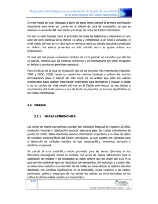 Propuesta metodológica para la estimación de la cota de inundación
en la zona costera del Caribe colombiano
155
Juan Camilo Martínez Gallo – I.C.
El nivel medio del mar calculado a partir de estas series plantea la primera zonificación
importante para tener en cuenta en el cálculo de cota de inundación, ya que se
observa un aumento del nivel medio a lo largo de costa del Caribe colombiano.
Por ser un valor tomado como el promedio de todas las bajamares y pleamares en una
serie de nivel continua de al menos 19 años y refiriéndose a un nivel z conocido, el
nivel medio del mar es un valor que en términos estrictos resulta bastante complicado
en definir; los valores presentes en este estudio como se quiere aclarar son
preliminares.
El nivel del mar posee numerosos cambios de corto periodo no incluidos que afectan
su cálculo, cambios que los modelos numéricos y los mareógrafos por estar encajados
en bahías y puertos no permiten reproducir.
Para el cálculo de la cota de inundación dos de los estudios más importantes (Agudelo,
2004 y GIOC, 2002) tienen en cuenta las mismas hipótesis y utilizan las mismas
formulaciones para el cálculo de este nivel. Es de aclarar que para los valores
encontrados estos aportan información importante para reconstruir y evaluar si existe
o no un cambio de nivel medio del mar en el Caribe colombiano, ya sea debido a
movimientos del fondo marino o que de hecho se presenta un ascenso significativo en
las costas colombianas.
5.2 MAREAS
5.2.1 MAREA ASTRONOMICA
Las series de marea astronómica cuentan con suficiente longitud de registro (28 años,
resolución horaria) y distribución espacial adecuada para las costas colombianas (6
puntos en total). Estos resultados aportan información importante a la base de datos
de variables oceanográficas del Caribe colombiano, ya que pueden ser utilizados para
el desarrollo de múltiples estudios de tipo oceanográfico, ambiental, portuario y
marítimo en general.
Se calculó el error cuadrático medio promedio para las series obtenidas en los
diferentes mareógrafos donde se contaba con series de marea astronómica para la
calibración del modelo y los resultados de estos errores son del orden del 0.02 m lo
que permite establecer que los resultados son apropiados. Sin embargo, y a pesar ello,
se debe tener cuidado con el tamaño de las mallas en zonas donde se realicen estudios
detallados con cambios significativos en la batimetría, zonas cercanas a las costas,
penínsulas, golfos y descargas de ríos donde los valores de nivel estimados en las
celdas de dichas mallas pueden ser importantes.
 