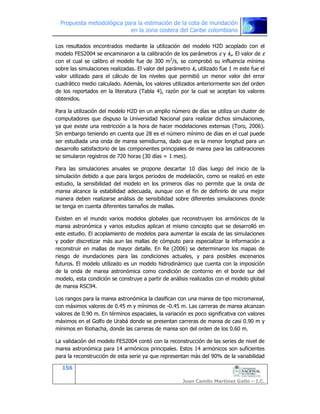 Propuesta metodológica para la estimación de la cota de inundación
en la zona costera del Caribe colombiano
156
Juan Camilo Martínez Gallo – I.C.
Los resultados encontrados mediante la utilización del modelo H2D acoplado con el
modelo FES2004 se encaminaron a la calibración de los parámetros ε y ks. El valor de ε
con el cual se calibro el modelo fue de 300 m2
/s, se comprobó su influencia mínima
sobre las simulaciones realizadas. El valor del parámetro ks utilizado fue 1 m este fue el
valor utilizado para el cálculo de los niveles que permitió un menor valor del error
cuadrático medio calculado. Además, los valores utilizados anteriormente son del orden
de los reportados en la literatura (Tabla 4), razón por la cual se aceptan los valores
obtenidos.
Para la utilización del modelo H2D en un amplio número de días se utiliza un cluster de
computadores que dispuso la Universidad Nacional para realizar dichos simulaciones,
ya que existe una restricción a la hora de hacer modelaciones extensas (Toro, 2006).
Sin embargo teniendo en cuenta que 28 es el número mínimo de días en el cual puede
ser estudiada una onda de marea semidiurna, dado que es la menor longitud para un
desarrollo satisfactorio de las componentes principales de marea para las calibraciones
se simularon registros de 720 horas (30 días = 1 mes).
Para las simulaciones anuales se propone descartar 10 días luego del inicio de la
simulación debido a que para largos periodos de modelación, como se realizó en este
estudio, la sensibilidad del modelo en los primeros días no permite que la onda de
marea alcance la estabilidad adecuada, aunque con el fin de definirlo de una mejor
manera deben realizarse análisis de sensibilidad sobre diferentes simulaciones donde
se tenga en cuenta diferentes tamaños de mallas.
Existen en el mundo varios modelos globales que reconstruyen los armónicos de la
marea astronómica y varios estudios aplican el mismo concepto que se desarrolló en
este estudio. El acoplamiento de modelos para aumentar la escala de las simulaciones
y poder discretizar más aun las mallas de cómputo para especializar la información a
reconstruir en mallas de mayor detalle. En Re (2006) se determinaron los mapas de
riesgo de inundaciones para las condiciones actuales, y para posibles escenarios
futuros. El modelo utilizado es un modelo hidrodinámico que cuenta con la imposición
de la onda de marea astronómica como condición de contorno en el borde sur del
modelo, esta condición se construye a partir de análisis realizados con el modelo global
de marea RSC94.
Los rangos para la marea astronómica la clasifican con una marea de tipo micromareal,
con máximos valores de 0.45 m y mínimos de -0.45 m. Las carreras de marea alcanzan
valores de 0.90 m. En términos espaciales, la variación es poco significativa con valores
máximos en el Golfo de Urabá donde se presentan carreras de marea de casi 0.90 m y
mínimos en Riohacha, donde las carreras de marea son del orden de los 0.60 m.
La validación del modelo FES2004 contó con la reconstrucción de las series de nivel de
marea astronómica para 14 armónicos principales. Estos 14 armónicos son suficientes
para la reconstrucción de esta serie ya que representan más del 90% de la variabilidad
 