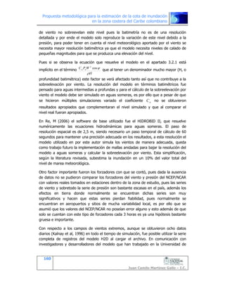 Propuesta metodológica para la estimación de la cota de inundación
en la zona costera del Caribe colombiano
160
Juan Camilo Martínez Gallo – I.C.
de viento no sobreevelan este nivel pues la batimetría no es de una resolución
detallada y por ende el modelo solo reproduce la variación de este nivel debido a la
presión, para poder tener en cuenta el nivel meteorológico aportado por el viento se
necesita mayor resolución batimétrica ya que el modelo necesita niveles de calado de
pequeñas magnitudes para que se produzca una elevación del nivel.
Pues si se observa la ecuación que resuelve el modelo en el apartado 3.2.1 está
implícito en el término
H
WPC aa
U
cos2
que al tener un denominador mucho mayor (H, o
profundidad batimétrica) este factor se verá afectado tanto así que no contribuye a la
sobreelevación por viento. La resolución del modelo en términos batimétricos fue
pensado para aguas intermedias a profundas y para el cálculo de la sobreelevación por
viento el modelo debe ser simulado en aguas someras, es por ello que a pesar de que
se hicieron múltiples simulaciones variado el coeficiente aC no se obtuvieron
resultados apropiados que complementaran el nivel simulado y que al comparar el
nivel real fueran apropiados.
En Re, M (2006) el software de base utilizado fue el HIDROBID II, que resuelve
numéricamente las ecuaciones hidrodinámicas para aguas someras. El paso de
resolución espacial es de 2,5 m, siendo necesario un paso temporal de cálculo de 60
segundos para mantener una precisión adecuada en los resultados, a esta resolución el
modelo utilizado en por este autor simula los vientos de manera adecuada, queda
como trabajo futuro la implementación de mallas anidadas para bajar la resolución del
modelo a aguas someras y calcular la sobreelevación por viento. Esta simplificación,
según la literatura revisada, subestima la inundación en un 10% del valor total del
nivel de marea meteorológica.
Otro factor importante fueron los forzadores con que se contó, pues dada la ausencia
de datos no se pudieron comparar los forzadores del viento y presión del NCEP/NCAR
con valores reales tomados en estaciones dentro de la zona de estudio, pues las series
de viento y sobretodo la serie de presión son bastante escasas en el país, además los
efectos en tierra donde normalmente se encuentran dichas series son muy
significativos y hacen que estas series pierdan fiabilidad, pues normalmente se
encuentran en aeropuertos y sitios de mucha variabilidad local, es por ello que se
asumió que los valores del NCEP/NCAR no poseían error alguno y esto además de que
solo se cuentan con este tipo de forzadores cada 3 horas es ya una hipótesis bastante
gruesa e importante.
Con respecto a los campos de vientos extremos, aunque se obtuvieron ocho datos
diarios (Kalnay et al, 1996) en todo el tiempo de simulación, fue posible utilizar la serie
completa de registros del modelo H2D al cargar el archivo. En comunicación con
investigadores y desarrolladores del modelo que han trabajado en la Universidad de
 