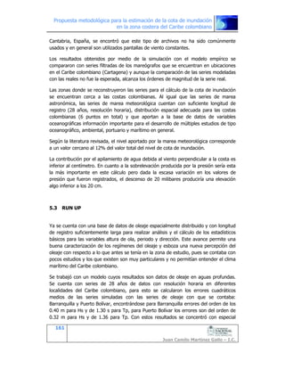 Propuesta metodológica para la estimación de la cota de inundación
en la zona costera del Caribe colombiano
161
Juan Camilo Martínez Gallo – I.C.
Cantabria, España, se encontró que este tipo de archivos no ha sido comúnmente
usados y en general son utilizados pantallas de viento constantes.
Los resultados obtenidos por medio de la simulación con el modelo empírico se
compararon con series filtradas de los mareógrafos que se encuentran en ubicaciones
en el Caribe colombiano (Cartagena) y aunque la comparación de las series modeladas
con las reales no fue la esperada, alcanza los órdenes de magnitud de la serie real.
Las zonas donde se reconstruyeron las series para el cálculo de la cota de inundación
se encuentran cerca a las costas colombianas. Al igual que las series de marea
astronómica, las series de marea meteorológica cuentan con suficiente longitud de
registro (28 años, resolución horaria), distribución espacial adecuada para las costas
colombianas (6 puntos en total) y que aportan a la base de datos de variables
oceanográficas información importante para el desarrollo de múltiples estudios de tipo
oceanográfico, ambiental, portuario y marítimo en general.
Según la literatura revisada, el nivel aportado por la marea meteorológica corresponde
a un valor cercano al 12% del valor total del nivel de cota de inundación.
La contribución por el apilamiento de agua debida al viento perpendicular a la costa es
inferior al centímetro. En cuanto a la sobrelevación producida por la presión sería esta
la más importante en este cálculo pero dada la escasa variación en los valores de
presión que fueron registrados, el descenso de 20 milibares produciría una elevación
algo inferior a los 20 cm.
5.3 RUN UP
Ya se cuenta con una base de datos de oleaje espacialmente distribuido y con longitud
de registro suficientemente larga para realizar análisis y el cálculo de los estadísticos
básicos para las variables altura de ola, periodo y dirección. Este avance permite una
buena caracterización de los regímenes del oleaje y esboza una nueva percepción del
oleaje con respecto a lo que antes se tenía en la zona de estudio, pues se contaba con
pocos estudios y los que existen son muy particulares y no permitían entender el clima
marítimo del Caribe colombiano.
Se trabajó con un modelo cuyos resultados son datos de oleaje en aguas profundas.
Se cuenta con series de 28 años de datos con resolución horaria en diferentes
localidades del Caribe colombiano, para esto se calcularon los errores cuadráticos
medios de las series simuladas con las series de oleaje con que se contaba:
Barranquilla y Puerto Bolívar, encontrándose para Barranquilla errores del orden de los
0.40 m para Hs y de 1.30 s para Tp, para Puerto Bolívar los errores son del orden de
0.32 m para Hs y de 1.36 para Tp. Con estos resultados se concentró con especial
 