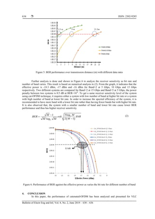 ISSN: 2302-9285
Bulletin of Electr Eng and Inf, Vol. 8, No. 2, June 2019 : 630 – 636
634
Figure 5. BER performance over transmission distance (m) with different data rates
Further analysis is done and shown in Figure 6 to analyze the receiver sensitivity as bit rate and
number of band varies. This result is based on numerical analysis in (2). From the graph, it indicates that the
effective power is -18.3 dBm, -17 dBm and -16 dBm for Band=2 at 5 Gbps, 10 Gbps and 15 Gbps
respectively. Two different systems are compared for Band=2 at 15 Gbps and Band=5 at 5 Gbps, the power
penalty between two systems is 0.5 dB at BER=10-9
. To get a same receiver sensitivity level of the system
using cat-OFDM technique, it requires either a system with low number of band at higher bit rate or a system
with high number of band at lower bit rate. In order to increase the spectral efficiency of the system, it is
recommended to have more band with a lower bit rate rather than having fewer bands but with higher bit rate.
It is also observed that, the system with a smaller number of band and lower bit rate cause lower BER
performance and thus has higher receiver sensitivity.
 
2
2
3log
1
2 1
log
M
M
BER erfc SNR
M
M M



(2)
Figure 6. Performance of BER against the effective power as varies the bit rate for different number of band
4. CONCLUSION
In this paper, the performance of catenated-OFDM has been analyzed and presented for VLC
21.5m
2.5 m 9 m
0.5dB
 