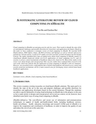 Health Informatics-An International Journal (HIIJ) Vol.3, No.4, November 2014
DOI: 10.5121/hiij.2014.3402 11
A SYSTEMATIC LITERATURE REVIEW OF CLOUD
COMPUTING IN EHEALTH
Yan Hu and Guohua Bai
Department of Creative Technologies, Blekinge Institute of Technology, Sweden
ABSTRACT
Cloud computing in eHealthis an emerging area for only few years. There needs to identify the state of the
art and pinpoint challenges and possible directions for researchers and applications developers. Based on
this need, we have conducted a systematic review of cloud computing in eHealth. We searched ACM
Digital Library, IEEE Xplore, Inspec, ISI Web of Science and Springer as well as relevant open-access
journals for relevant articles. A total of 237 studies were first searched, of which 44 papers met the Include
Criteria. The studies identified three types of studied areas about cloud computing in eHealth, namely (1)
cloud-based eHealth framework design (n=13);(2) applications of cloud computing (n=17); and (3)
security or privacy control mechanisms of healthcare data in the cloud (n=14). Most of the studies in the
review were about designs and concept-proof. Only very few studies have evaluated their research in the
real world, which may indicate that the application of cloud computing in eHealth is still very immature.
However, our presented review could pinpoint that a hybrid cloud platform with mixed access control and
security protection mechanisms will be a main research area for developing citizen centred home-based
healthcare applications.
KEY WORDS
Systematic review, eHealth, cloud computing, home-based healthcare
1. INTRODUCTION
This review examines existing researches on cloud-based eHealth solutions. The main goal is to
identify the state of the art in this area and pinpoint challenges and possible directions for
researchers and applications developers based on the current literatures. Though this studymay
not able to specify thebenefits of using cloud technology in eHealth due to the progress in the area
so far is made mostly in designs and concept-proof, not in real use context, we do, however, have
identified some better ways of using cloud computing in eHealth.
eHealthis defined as “the cost-effective and secure use of information and communications
technologies in support of health and health-related fields, including healthcare services,
health surveillance, health education, knowledge and research”.[1]The goal of eHealth is to
improve the cooperation and coordination of healthcare, in order to improve the quality of care
and reduce the cost of care at the same time.
 