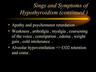 Sings and Symptoms of Hypothyroidism (continued ) Apathy and psychomotor retardation . Weakness , arthralgia , myalgia , coarsening of the voice , constipation , edema , weight gain , cold intolerance  . Alveolar hypoventilation => CO2 retention and coma . 