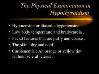 The Physical Examination in Hypothyroidism  Hypotension or diastolic hypertension . Low body temperature and bradycardia . Facial features that are puffy and coarse . The skin : dry and cold . Carotenemia : An orange or yellow tint without scleral icterus . 