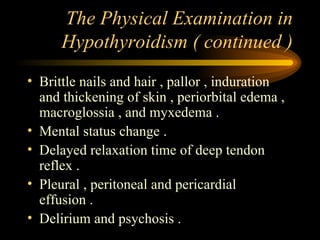 The Physical Examination in Hypothyroidism ( continued ) Brittle nails and hair , pallor , induration and thickening of skin , periorbital edema , macroglossia , and myxedema . Mental status change . Delayed relaxation time of deep tendon reflex . Pleural , peritoneal and pericardial effusion . Delirium and psychosis .  