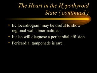 The Heart in the Hypothyroid State ( continued ) Echocardiogram may be useful to show regional wall abnormalities . It also will diagnose a pericardial effusion . Pericardial tamponade is rare . 