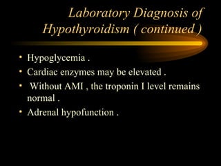 Laboratory Diagnosis of Hypothyroidism ( continued ) Hypoglycemia . Cardiac enzymes may be elevated . Without AMI , the troponin I level remains normal . Adrenal hypofunction . 