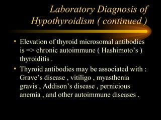 Laboratory Diagnosis of Hypothyroidism ( continued ) Elevation of thyroid microsomal antibodies is => chronic autoimmune ( Hashimoto’s ) thyroiditis . Thyroid antibodies may be associated with : Grave’s disease , vitiligo , myasthenia gravis , Addison’s disease , pernicious anemia , and other autoimmune diseases . 