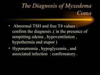 The Diagnosis of Myxedema Coma Abnormal TSH and free T4 values : confirm the diagnosis .( in the presence of nonpitting edema , hypoventilation , hypothermia and stupor ) Hyponatremia , hypoglycemia , and associated infection  : confirmatory .  