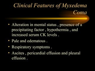 Clinical Features of Myxedema Coma Alteration in mental status , presence of a precipitating factor , hypothermia , and increased serum CK levels . Pale and edematous . Respiratory symptoms . Ascites , pericardial effusion and pleural effusion . 