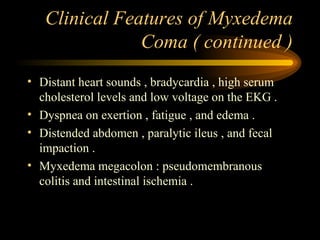Clinical Features of Myxedema Coma ( continued ) Distant heart sounds , bradycardia , high serum cholesterol levels and low voltage on the EKG . Dyspnea on exertion , fatigue , and edema . Distended abdomen , paralytic ileus , and fecal impaction . Myxedema megacolon : pseudomembranous colitis and intestinal ischemia . 
