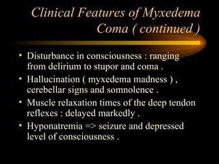 Clinical Features of Myxedema Coma ( continued ) Disturbance in consciousness : ranging from delirium to stupor and coma . Hallucination ( myxedema madness ) , cerebellar signs and somnolence . Muscle relaxation times of the deep tendon reflexes : delayed markedly . Hyponatremia => seizure and depressed level of consciousness . 