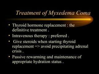 Treatment of Myxedema Coma Thyroid hormone replacement : the definitive treatment . Intravenous therapy : preferred . Give steroids when starting thyroid replacement => avoid precipitating adrenal crisis . Passive rewarming and maintenance of appropriate hydration status . 