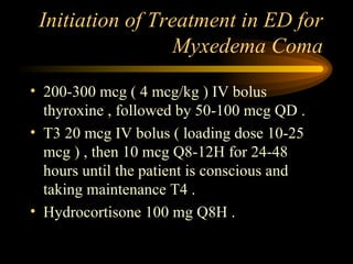Initiation of Treatment in ED for Myxedema Coma 200-300 mcg ( 4 mcg/kg ) IV bolus thyroxine , followed by 50-100 mcg QD . T3 20 mcg IV bolus ( loading dose 10-25 mcg ) , then 10 mcg Q8-12H for 24-48 hours until the patient is conscious and taking maintenance T4 . Hydrocortisone 100 mg Q8H .  