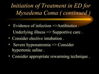 Initiation of Treatment in ED for Myxedema Coma ( continued ) Evidence of infection =>Antibiotics . Underlying illness => Supportive care . Consider elective intubation . Severe hyponatremia => Consider hypertonic saline . Consider appropriate rewarming technique .  