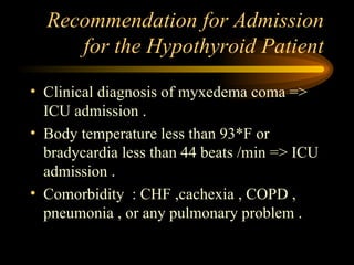 Recommendation for Admission for the Hypothyroid Patient Clinical diagnosis of myxedema coma => ICU admission .  Body temperature less than 93*F or bradycardia less than 44 beats /min => ICU admission . Comorbidity  : CHF ,cachexia , COPD , pneumonia , or any pulmonary problem . 