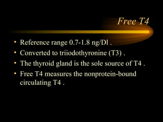 Free T4 Reference range 0.7-1.8 ng/Dl . Converted to triiodothyronine (T3) . The thyroid gland is the sole source of T4 . Free T4 measures the nonprotein-bound circulating T4 . 