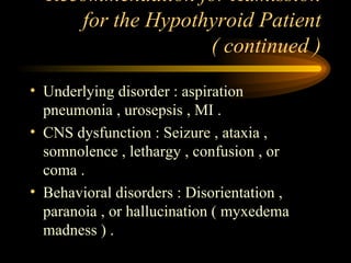 Recommendation for Admission for the Hypothyroid Patient ( continued ) Underlying disorder : aspiration pneumonia , urosepsis , MI . CNS dysfunction : Seizure , ataxia , somnolence , lethargy , confusion , or coma . Behavioral disorders : Disorientation , paranoia , or hallucination ( myxedema madness ) .  
