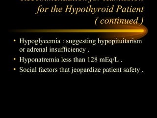 Recommendation for Admission for the Hypothyroid Patient ( continued ) Hypoglycemia : suggesting hypopituitarism or adrenal insufficiency . Hyponatremia less than 128 mEq/L . Social factors that jeopardize patient safety . 