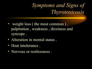 Symptoms and Signs of Thyrotoxicosis weight loss ( the most common ) , palpitation , weakness , dizziness and syncope . Alteration in mental status . Heat intolerance . Nervous or restlessness . 