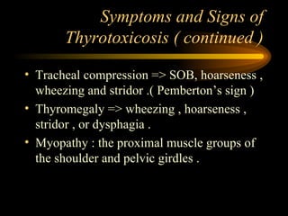 Symptoms and Signs of Thyrotoxicosis ( continued ) Tracheal compression => SOB, hoarseness , wheezing and stridor .( Pemberton’s sign ) Thyromegaly => wheezing , hoarseness , stridor , or dysphagia . Myopathy : the proximal muscle groups of the shoulder and pelvic girdles . 