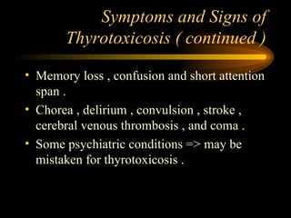 Symptoms and Signs of Thyrotoxicosis ( continued ) Memory loss , confusion and short attention span . Chorea , delirium , convulsion , stroke , cerebral venous thrombosis , and coma . Some psychiatric conditions => may be mistaken for thyrotoxicosis . 