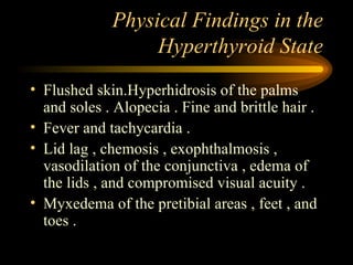 Physical Findings in the Hyperthyroid State Flushed skin.Hyperhidrosis of the palms and soles . Alopecia . Fine and brittle hair . Fever and tachycardia .  Lid lag , chemosis , exophthalmosis , vasodilation of the conjunctiva , edema of the lids , and compromised visual acuity . Myxedema of the pretibial areas , feet , and toes . 