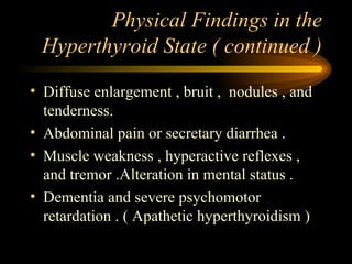 Physical Findings in the Hyperthyroid State ( continued ) Diffuse enlargement , bruit ,  nodules , and tenderness. Abdominal pain or secretary diarrhea .  Muscle weakness , hyperactive reflexes , and tremor .Alteration in mental status . Dementia and severe psychomotor retardation . ( Apathetic hyperthyroidism )  