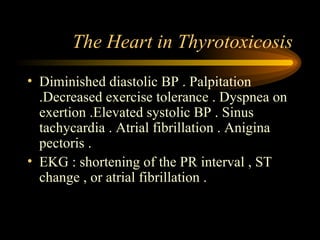 The Heart in Thyrotoxicosis Diminished diastolic BP . Palpitation .Decreased exercise tolerance . Dyspnea on exertion .Elevated systolic BP . Sinus tachycardia . Atrial fibrillation . Anigina pectoris .  EKG : shortening of the PR interval , ST change , or atrial fibrillation . 
