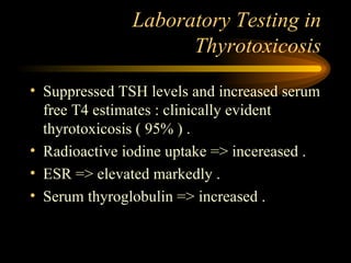 Laboratory Testing in Thyrotoxicosis Suppressed TSH levels and increased serum free T4 estimates : clinically evident thyrotoxicosis ( 95% ) . Radioactive iodine uptake => incereased . ESR => elevated markedly . Serum thyroglobulin => increased .  