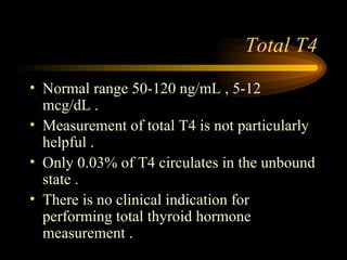 Total T4 Normal range 50-120 ng/mL , 5-12 mcg/dL . Measurement of total T4 is not particularly helpful . Only 0.03% of T4 circulates in the unbound state . There is no clinical indication for performing total thyroid hormone measurement .  