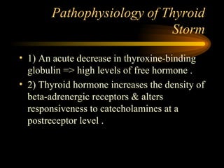 Pathophysiology of Thyroid Storm 1) An acute decrease in thyroxine-binding globulin => high levels of free hormone . 2) Thyroid hormone increases the density of beta-adrenergic receptors & alters responsiveness to catecholamines at a postreceptor level .  