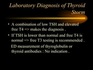 Laboratory Diagnosis of Thyroid Storm A combination of low TSH and elevated free T4 => makes the diagnosis . If TSH is lower than normal and free T4 is normal => free T3 testing is recommended . ED measurement of thyroglobulin or thyroid antibodies : No indication . 