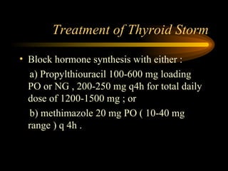 Treatment of Thyroid Storm Block hormone synthesis with either : a) Propylthiouracil 100-600 mg loading  PO or NG , 200-250 mg q4h for total daily dose of 1200-1500 mg ; or b) methimazole 20 mg PO ( 10-40 mg range ) q 4h . 