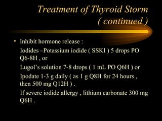 Treatment of Thyroid Storm ( continued ) Inhibit hormone release : Iodides –Potassium iodide ( SSKI ) 5 drops PO Q6-8H , or Lugol’s solution 7-8 drops ( 1 mL PO Q6H ) or Ipodate 1-3 g daily ( as 1 g Q8H for 24 hours , then 500 mg Q12H ) . If severe iodide allergy , lithium carbonate 300 mg Q6H .  