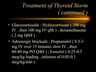 Treatment of Thyroid Storm ( continued ) Glucocorticoids : Hydrocortisone ( 300 mg IV , then 100 mg IV q8h ) ; dexamethasone ( 2 mg Q6H ) . Adrenergic blockade : Propranolol ( 0.5-3 mg IV over 15 minutes slow IV , then 60-80 mg PO Q4H ) ; Esmolol ( 0.25-0.5 mcg/kg loading , infusion of 0.05-0.1 mcg/kg/min ) . 
