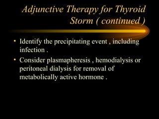 Adjunctive Therapy for Thyroid Storm ( continued ) Identify the precipitating event , including infection . Consider plasmapheresis , hemodialysis or peritoneal dialysis for removal of metabolically active hormone . 