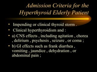 Admission Criteria for the Hyperthyroid Elderly Patient Impending or clinical thyroid storm . Clinical hyperthyroidism and : a) CNS effects , including agitation , chorea , delirium , psychosis , seizure , or coma ; b) GI effects such as frank diarrhea , vomiting , jaundice , dehydration , or abdominal pain ; 