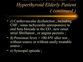 Admission Criteria for the Hyperthyroid Elderly Patient ( continued ) c) Cardiovascular dysfunction , including CHF , sinus tachycardia unresponsive to oral beta blocade in the ED , new onset atrial fibrillation , or angina pectoris ; d) Persistent fever > 100.4*F after rest , without source or without easily treatable source ; e) Syncopal episode ;  