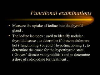 Functional examinations Measure the uptake of iodine into the thyroid gland . The iodine isotopes : used to identify nodular thyroid disease , to determine if these nodules are hot ( functioning ) or cold ( hypofunctioning ) , to determine the cause for the hyperthyroid state ( Graves’ disease vs thyroiditis ) and to determine a dose of radioiodine for treatment . 