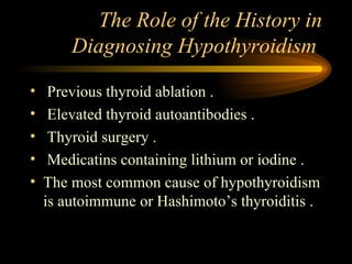 The Role of the History in Diagnosing Hypothyroidism  Previous thyroid ablation . Elevated thyroid autoantibodies . Thyroid surgery . Medicatins containing lithium or iodine . The most common cause of hypothyroidism is autoimmune or Hashimoto’s thyroiditis . 