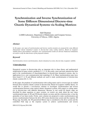 International Journal of Chaos, Control, Modelling and Simulation (IJCCMS) Vol.3, No.4, December 2014
DOI:10.5121/ijccms.2014.3401 1
Synchronization and Inverse Synchronization of
Some Different Dimensional Discrete-time
Chaotic Dynamical Systems via Scaling Matrices
Adel Ouannas
LAMIS Laboratory, Department of Mathematics and Computer Science,
University of Tebessa, 12002, Algeria.
Abstract
In this paper, new types of synchronization and inverse synchro-nization are proposed for some di¤erent
dimensional chaotic dynamical systems in discrete-time using scaling matrices. Based on Lyapunov
stability theory and nonlinear controllers, new synchronization results are derived. Numerical simulations
are used to verify the e¤ectiveness of the proposed schemes.
Keyword
Synchronization, inverse synchronization, chaotic dynamical sys-tems, discrete-time, Lyapunov stability
1.Introduction
Dynamical systems in discrete-time play an important role in chaos theory and mathematical
modelisation of many scienti.c problems [1, 2, 3, 4]. Re-cently, more and more attention has been
paid to the synchronization of chaos(hyperchaos) in discrete-time dynamical systems, due it.s
applications in se- cure communication and cryptology [5, 6]. Many synchronization types have
been found [7, 8, 9] and di¤erent methods are used to study synchronization of discrete-time
chaotic systems [10, 11, 12].
In this paper, the proplems of synchronization with scaling matrix and it.s inverse type are studied
between drive-response chaotic systems in discrete-time. Based on Lyapunov stability theory, we
would like to present a con-structive schemes to investigate synchronization and inverse
synchronization between some typical chaotic dynamical systems with respect to scaling matri-
ces in discrete-time with di¤erent dimensions. Because in real world all chaotic maps are
described by plane equations or space systems, we restrict our study about the new chaos
synchronization types to 2D and 3D discrete chaotic sys-tems and this restriction does .n lose the
generality of our main results. Firstly, anew schemes are proposed to study synchronization and
inverse synchronization between the drive 2D Lorenz discrete-time system and the response 3D
Wang map. Secondly, the 3D generalized Hénon map is considered as the drive system and the
controlled Fold map as the response system to achieve synchronization and inverse
 