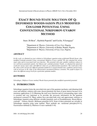 International Journal of Recent advances in Physics (IJRAP) Vol.3, No.4, November 2014
DOI : 10.14810/ijrap.2014.3402 29
EXACT BOUND STATE SOLUTION OF Q-
DEFORMED WOODS-SAXON PLUS MODIFIED
COULOMB POTENTIAL USING
CONVENTIONAL NIKIFOROV-UVAROV
METHOD
Ituen .B.Okon1
, Oyebola Popoola2
and Cecilia. N.Isonguyo1
1
Department of Physics, University of Uyo, Uyo, Nigeria.
2
Department of Physics, University of Ibadan, Ibadan, Nigeria.
1
Department of Physics, University of Uyo, Uyo, Nigeria.
ABSTRACT
In this work, we obtained an exact solution to Schrodinger equation using q-deformed Woods-Saxon plus
modified Coulomb potential Using conventional Nikiforov-Uvarov method. We also obtained the energy
eigen value and its associated total wave function . This potential with some suitable conditions reduces to
two well known potentials namely: the Yukawa and coulomb potential. Finally, we obtained the numerical
results for energy eigen value with different values of q as dimensionless parameter. The result shows that
the values of the energies for different quantum number(n) is negative(bound state condition) and increases
with an increase in the value of the dimensionless parameter(arbitrary constant). The graph in figure (1)
shows the different energy levels for a particular quantum number.
KEYWORDS
Schrodinger, Nikiforov-Uvarov method, Woods-Saxon potential plus modified exponential potential.
1. INTRODUCTION
Schrodinger equation forms the non-relativistic part of the quantum mechanics and obtaining both
exact and arbitrary solution with some chosen potentials has been of great interest because of its
enormous applications [1-2] Obtaining the total wave function and its corresponding eigen value
is essential and very important as its provides the necessary information for the quantum
mechanical systems[3-5]. Many authors have provided both exact and approximate solutions to
Schrodinger equation using different solvable potentials such as Pseudoharmonic, Rosen-Morse,
coulomb , Yukawa, Kratzer ,Hellmann potentials [6-9]. Some of these potentials are solvable in
Schrodinger equation using some method. These methods are: variational principles[10-11],
Factorization method[12], Nikiforov-Uvarov method[13-16].
 