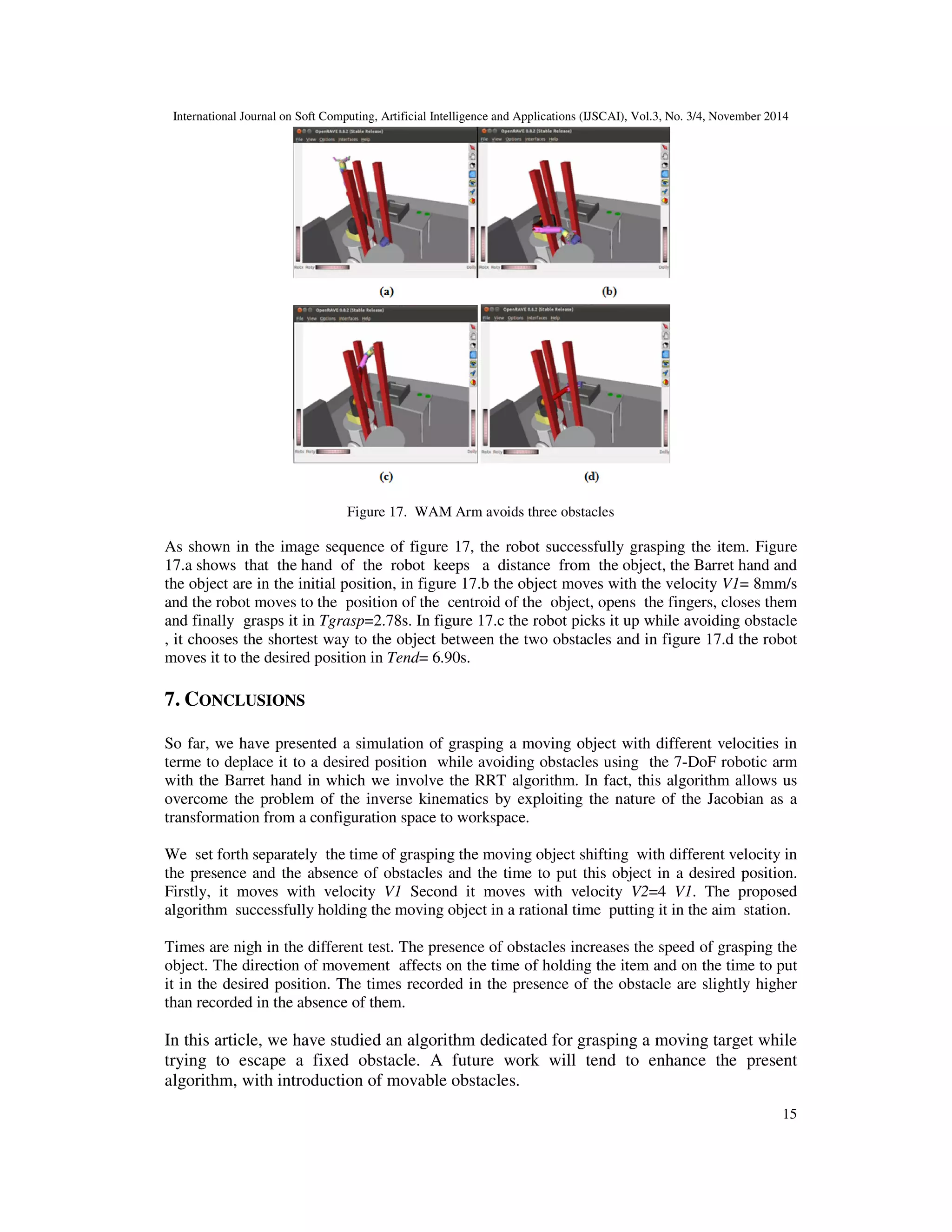International Journal on Soft Computing, Artificial Intelligence and Applications (IJSCAI), Vol.3, No. 3/4, November 2014
12
6.3.1. Two obstacles between the object and the desired position(see Figure 12):
Figure 12. Two obstacles between the object and the desired position
The presence of two obstacles between the object and the desired position affects on the time to
move the object to the desired position.
Figure 13. The trajectory of the end effector and the object while avoiding two obstacles between the object
and the desired position
Figure 13.a illustrates the curves of the second test: the robot grasps the object in time Tgrasp=
3.67 s and Tend= 8.99 s, which moves according to the Z axis with velocity V2, figure 13.b
illustrates the curves of the second test: the robot grasps the object in time Tgrasp= 2.93 s and
Tend= 8.83 s, which moves in the plane (Y, Z) with velocity V2, figure 13.c illustrates the
curves of the second test: the robot grasps the object in time Tgrasp= 3.12 s and Tend= 10.62 s,
which moves in the space(X,Y,Z) with velocity V2.
 