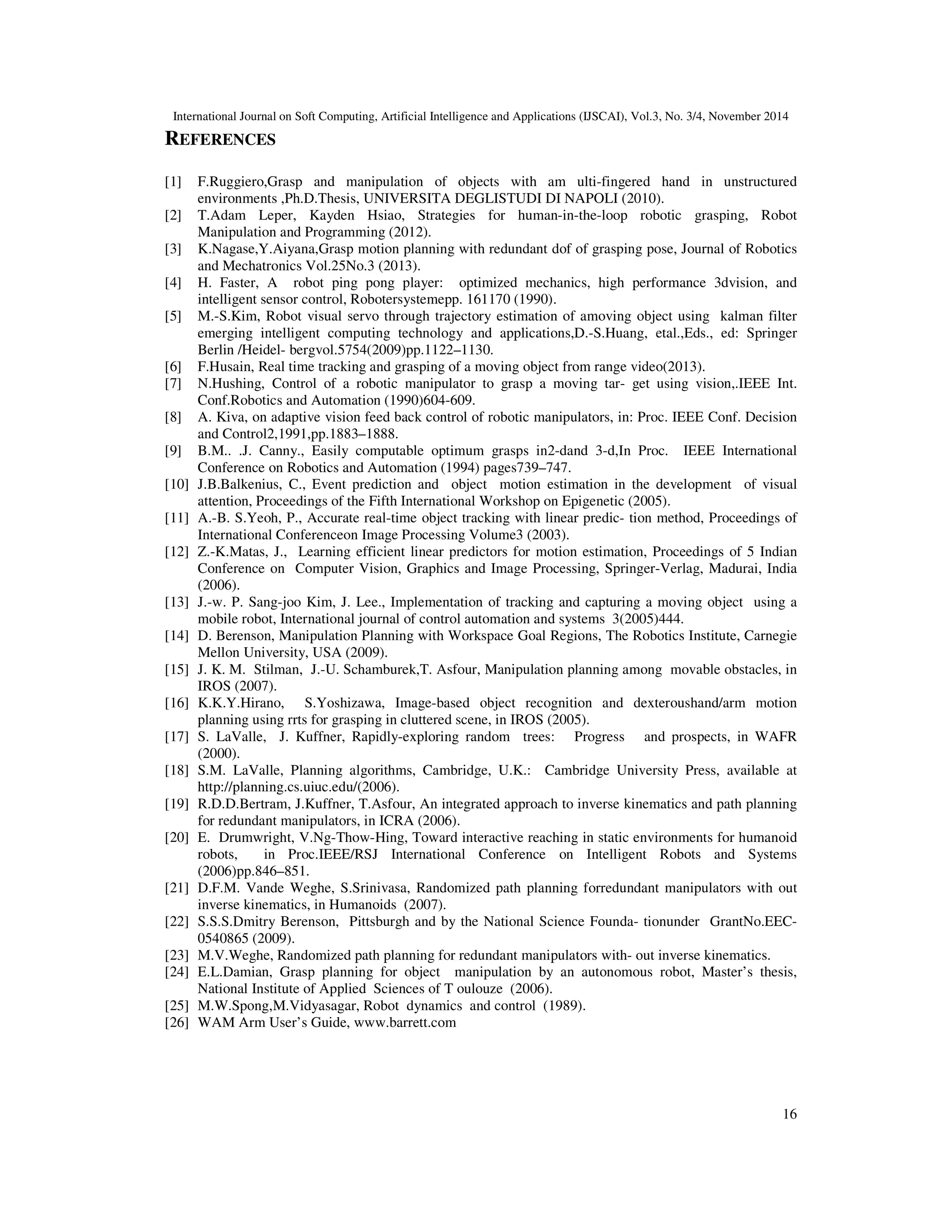 International Journal on Soft Computing, Artificial Intelligence and Applications (IJSCAI), Vol.3, No. 3/4, November 2014
13
6.3.2. Two obstacles between the arm and the object(see Figure 14):
Figure 14. Two obstacles between the arm and the object
The presence of two obstacles between the arm and the object affects on the time to grasp the
moving object.
Figure 15. The trajectory of the end effector and the object while avoiding two obstacles between the arm
and the object
Figure 15.a illustrates the curves of the second test: the robot grasps the object in time Tgrasp=
3.21 s and Tend= 7.93 s, which moves according to the Z axis with velocity V2, figure 15.b
illustrates the curves of the second test: the robot grasps the object in time Tgrasp= 3.37 s and
Tend= 8.98 s, which moves in the plane (Y, Z) with velocity V2, figure 15.c illustrates the curves
of the second test: the robot grasps the object in time Tgrasp= 3.47 s and Tend= 7.50 s, which
moves in the space(X,Y,Z) with velocity V2.
 