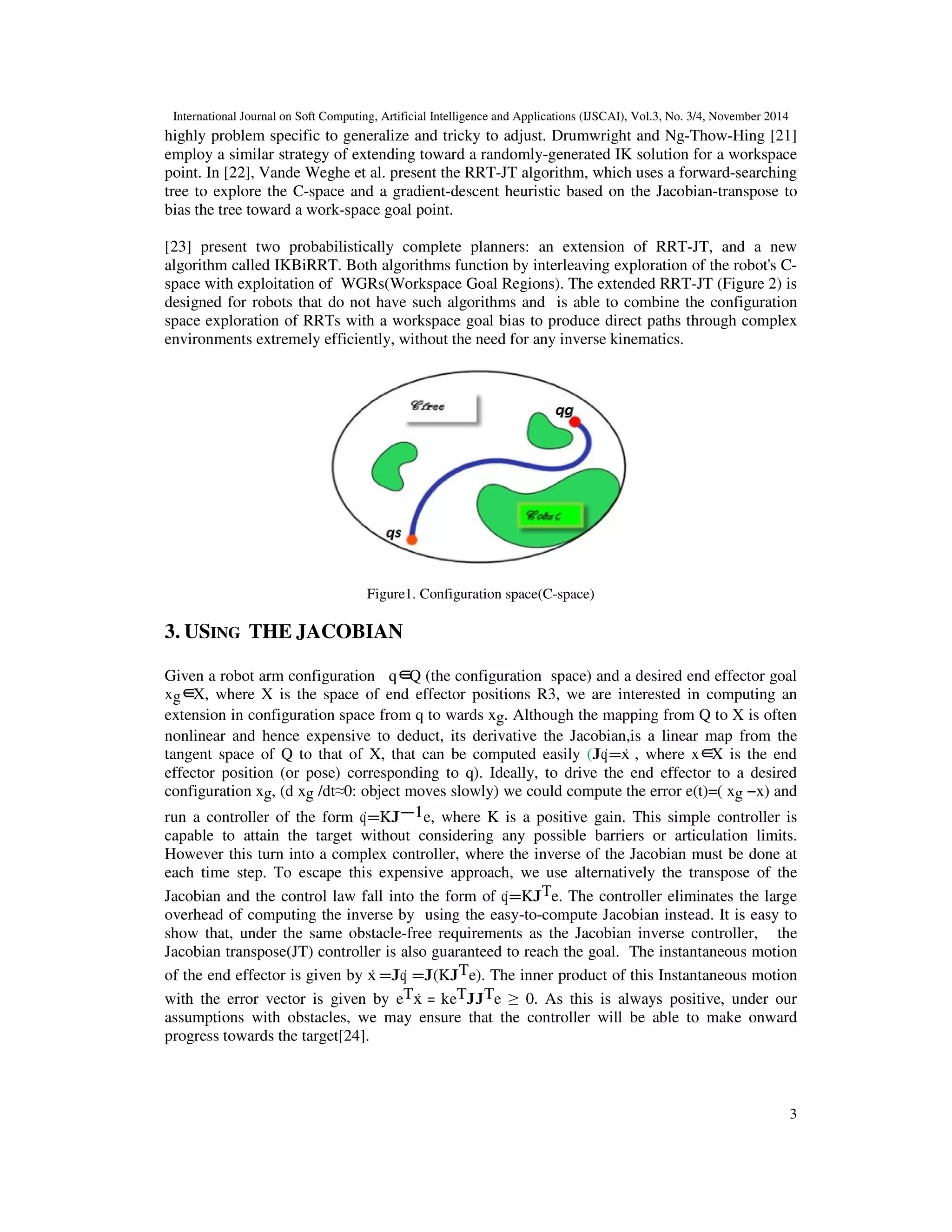International Journal on Soft Computing, Artificial Intelligence and Applications (IJSCAI), Vol.3, No. 3/4, November 2014
3
highly problem specific to generalize and tricky to adjust. Drumwright and Ng-Thow-Hing [21]
employ a similar strategy of extending toward a randomly-generated IK solution for a workspace
point. In [22], Vande Weghe et al. present the RRT-JT algorithm, which uses a forward-searching
tree to explore the C-space and a gradient-descent heuristic based on the Jacobian-transpose to
bias the tree toward a work-space goal point.
[23] present two probabilistically complete planners: an extension of RRT-JT, and a new
algorithm called IKBiRRT. Both algorithms function by interleaving exploration of the robot's C-
space with exploitation of WGRs(Workspace Goal Regions). The extended RRT-JT (Figure 2) is
designed for robots that do not have such algorithms and is able to combine the configuration
space exploration of RRTs with a workspace goal bias to produce direct paths through complex
environments extremely efficiently, without the need for any inverse kinematics.
Figure1. Configuration space(C-space)
3. USING THE JACOBIAN
Given a robot arm configuration q∈Q (the configuration space) and a desired end effector goal
xg∈X, where X is the space of end effector positions R3, we are interested in computing an
extension in configuration space from q to wards xg. Although the mapping from Q to X is often
nonlinear and hence expensive to deduct, its derivative the Jacobian,is a linear map from the
tangent space of Q to that of X, that can be computed easily (Jq˙=ẋ , where x∈X is the end
effector position (or pose) corresponding to q). Ideally, to drive the end effector to a desired
configuration xg, (d xg /dt≈0: object moves slowly) we could compute the error e(t)=( xg −x) and
run a controller of the form q˙=KJ−1e, where K is a positive gain. This simple controller is
capable to attain the target without considering any possible barriers or articulation limits.
However this turn into a complex controller, where the inverse of the Jacobian must be done at
each time step. To escape this expensive approach, we use alternatively the transpose of the
Jacobian and the control law fall into the form of q˙=KJTe. The controller eliminates the large
overhead of computing the inverse by using the easy-to-compute Jacobian instead. It is easy to
show that, under the same obstacle-free requirements as the Jacobian inverse controller, the
Jacobian transpose(JT) controller is also guaranteed to reach the goal. The instantaneous motion
of the end effector is given by ẋ =Jq˙ =J(KJTe). The inner product of this Instantaneous motion
with the error vector is given by eTẋ = keTJJTe ≥ 0. As this is always positive, under our
assumptions with obstacles, we may ensure that the controller will be able to make onward
progress towards the target[24].
 